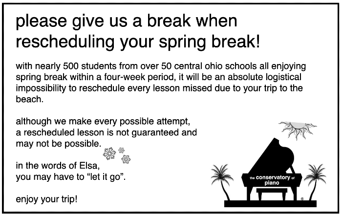 please give us a break when rescheduling your spring break!  with nearly 500 students from over 50 central Ohio schools all enjoying spring break within a three week period, it will be an absolute logistical impossibility to reschedule every lesson missed due to your trip to the beach.  although we make every possible attempt, a rescheduled lesson is not guaranteed and may not be possible.  In the words of Elsa, you may have to "let it go."  Enjoy your trip!